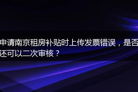 申请南京租房补贴时上传发票错误，是否还可以二次审核？
