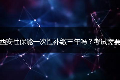 西安社保能一次性补缴三年吗？考试需要