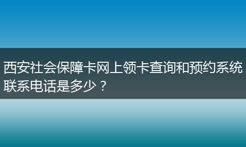 西安社会保障卡网上领卡查询和预约系统联系电话是多少？