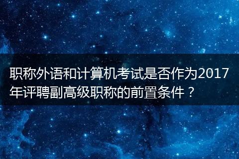 职称外语和计算机考试是否作为2017年评聘副高级职称的前置条件？