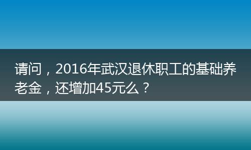 请问，2016年武汉退休职工的基础养老金，还增加45元么？