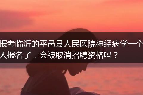 报考临沂的平邑县人民医院神经病学一个人报名了，会被取消招聘资格吗？