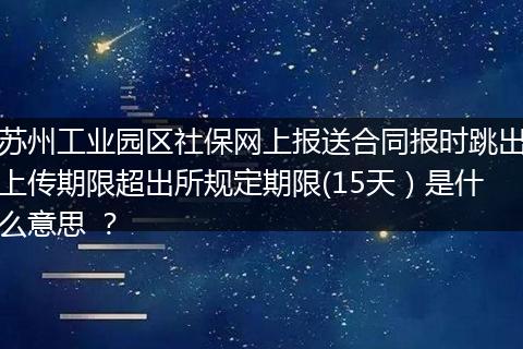 苏州工业园区社保网上报送合同报时跳出上传期限超出所规定期限(15天）是什么意思 ？