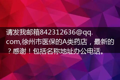 请发我邮箱842312636@qq.com,徐州市医保的A类药店，最新的？感谢！包括名称地址办公电话。