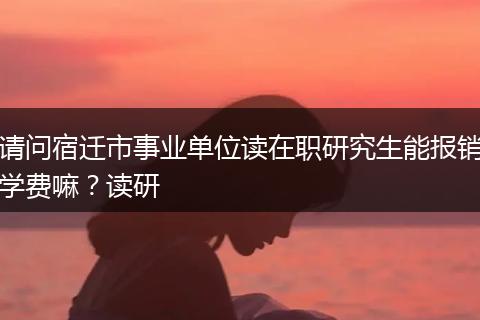 请问宿迁市事业单位读在职研究生能报销学费嘛？读研