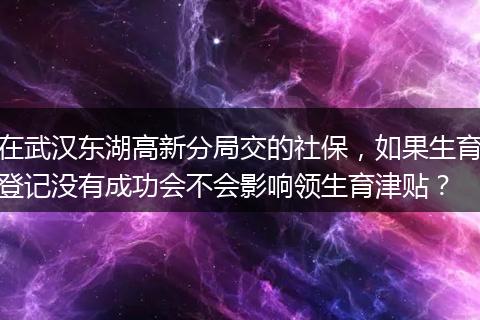 在武汉东湖高新分局交的社保，如果生育登记没有成功会不会影响领生育津贴？