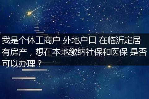我是个体工商户 外地户口 在临沂定居有房产，想在本地缴纳社保和医保 是否可以办理？