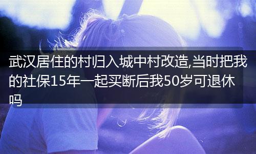 武汉居住的村归入城中村改造,当时把我的社保15年一起买断后我50岁可退休吗