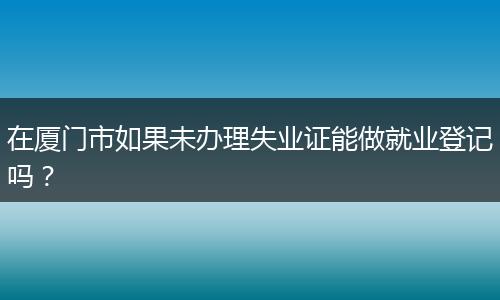 在厦门市如果未办理失业证能做就业登记吗？