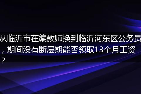 从临沂市在编教师换到临沂河东区公务员，期间没有断层期能否领取13个月工资？