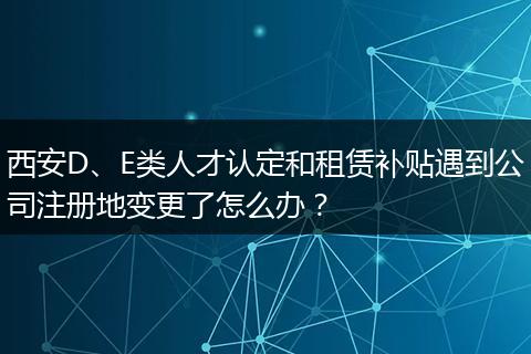西安D、E类人才认定和租赁补贴遇到公司注册地变更了怎么办？