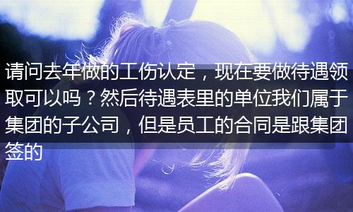 请问去年做的工伤认定，现在要做待遇领取可以吗？然后待遇表里的单位我们属于集团的子公司，但是员工的合同是跟集团签的