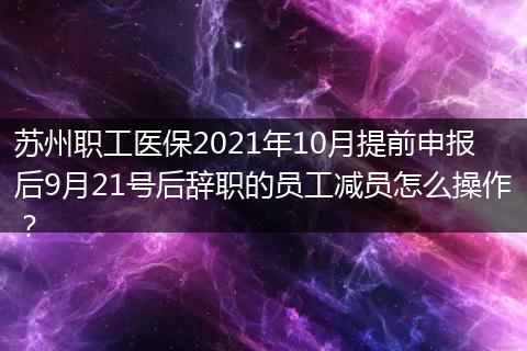 苏州职工医保2021年10月提前申报后9月21号后辞职的员工减员怎么操作？
