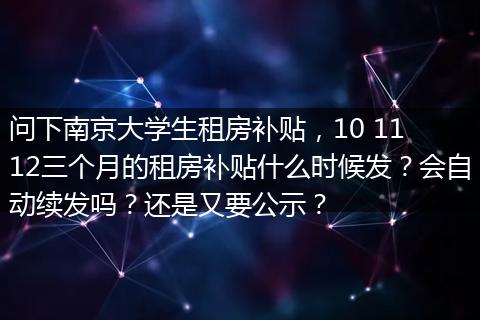 问下南京大学生租房补贴，10 11 12三个月的租房补贴什么时候发？会自动续发吗？还是又要公示？