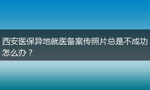 西安医保异地就医备案传照片总是不成功怎么办？