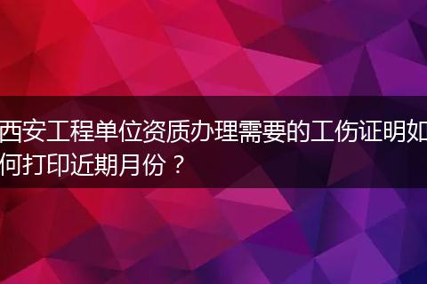 西安工程单位资质办理需要的工伤证明如何打印近期月份？