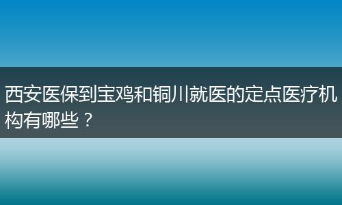 西安医保到宝鸡和铜川就医的定点医疗机构有哪些？