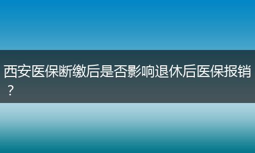 西安医保断缴后是否影响退休后医保报销？