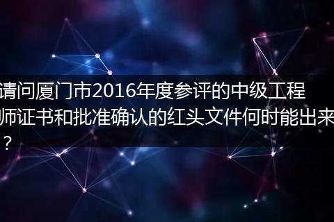 请问厦门市2016年度参评的中级工程师证书和批准确认的红头文件何时能出来？