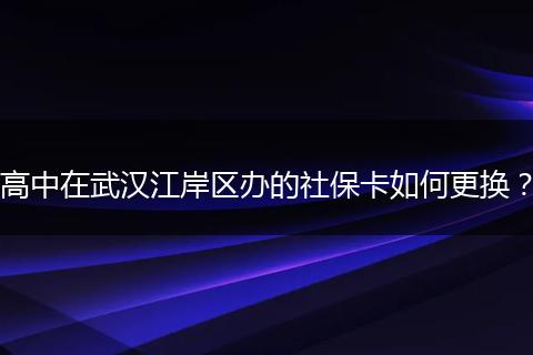 高中在武汉江岸区办的社保卡如何更换？