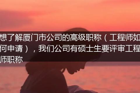 想了解厦门市公司的高级职称（工程师如何申请），我们公司有硕士生要评审工程师职称