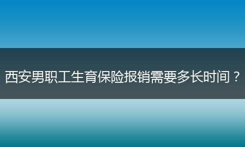 西安男职工生育保险报销需要多长时间？