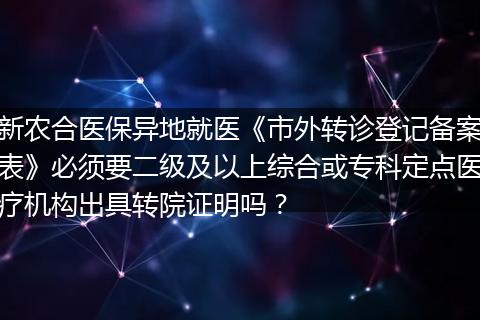 新农合医保异地就医《市外转诊登记备案表》必须要二级及以上综合或专科定点医疗机构出具转院证明吗？