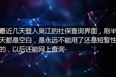最近几天登入吴江的社保查询界面，刷半天都是空白，是永远不能用了还是短暂性的，以后还能网上查询-