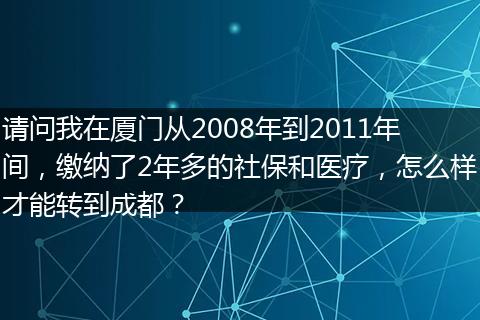 请问我在厦门从2008年到2011年间，缴纳了2年多的社保和医疗，怎么样才能转到成都？