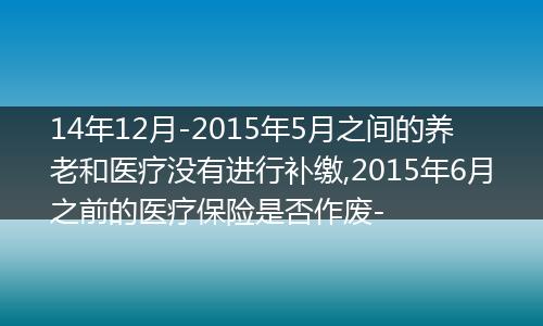 14年12月-2015年5月之间的养老和医疗没有进行补缴,2015年6月之前的医疗保险是否作废-