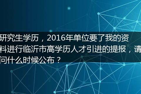 研究生学历，2016年单位要了我的资料进行临沂市高学历人才引进的提报，请问什么时候公布？