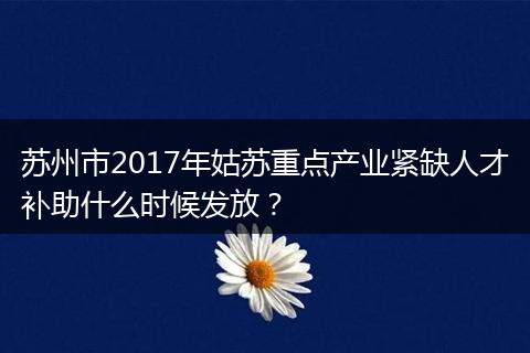 苏州市2017年姑苏重点产业紧缺人才补助什么时候发放？