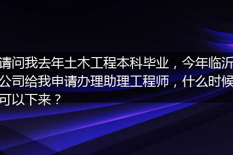 请问我去年土木工程本科毕业，今年临沂公司给我申请办理助理工程师，什么时候可以下来？