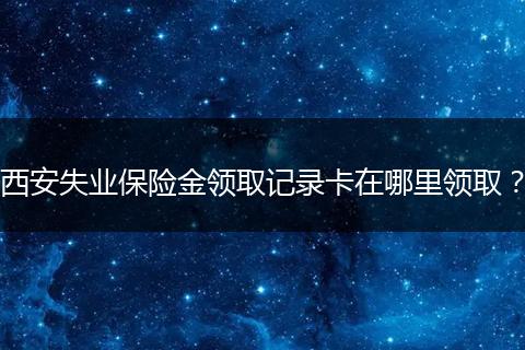 西安失业保险金领取记录卡在哪里领取？