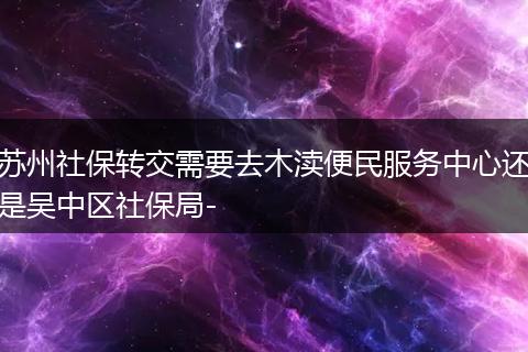 苏州社保转交需要去木渎便民服务中心还是吴中区社保局-