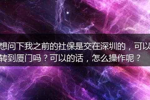 想问下我之前的社保是交在深圳的，可以转到厦门吗？可以的话，怎么操作呢？