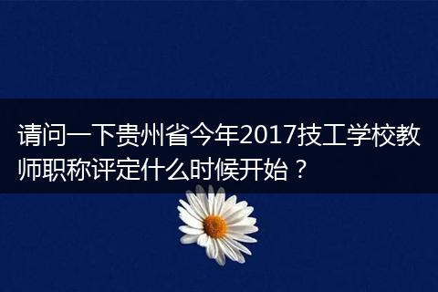 请问一下贵州省今年2017技工学校教师职称评定什么时候开始？