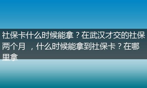社保卡什么时候能拿？在武汉才交的社保两个月 ，什么时候能拿到社保卡？在哪里拿