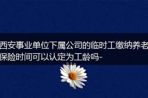 西安事业单位下属公司的临时工缴纳养老保险时间可以认定为工龄吗-