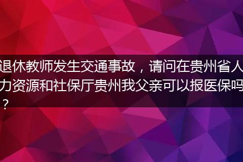 退休教师发生交通事故，请问在贵州省人力资源和社保厅贵州我父亲可以报医保吗？