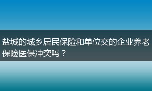 盐城的城乡居民保险和单位交的企业养老保险医保冲突吗？