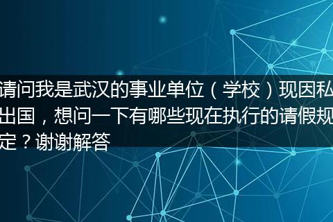 请问我是武汉的事业单位（学校）现因私出国，想问一下有哪些现在执行的请假规定？谢谢解答