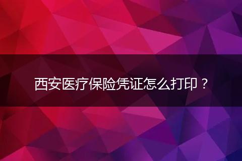 西安医疗保险凭证怎么打印？