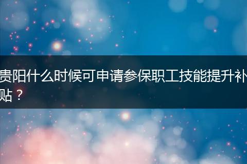 贵阳什么时候可申请参保职工技能提升补贴？
