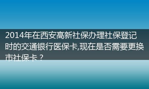 2014年在西安高新社保办理社保登记时的交通银行医保卡,现在是否需要更换市社保卡？