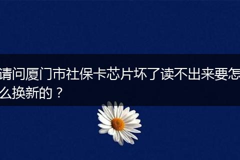 请问厦门市社保卡芯片坏了读不出来要怎么换新的？