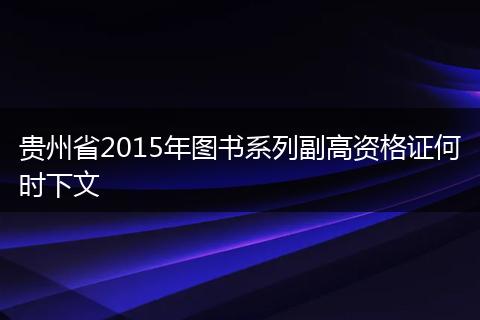 贵州省2015年图书系列副高资格证何时下文