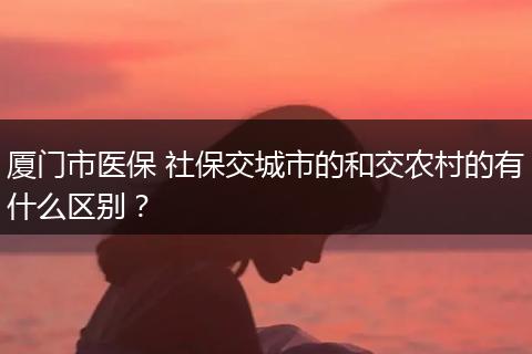 厦门市医保 社保交城市的和交农村的有什么区别？