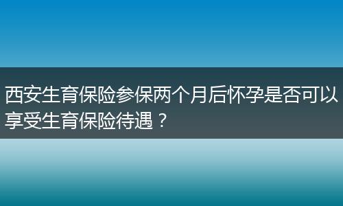 西安生育保险参保两个月后怀孕是否可以享受生育保险待遇？