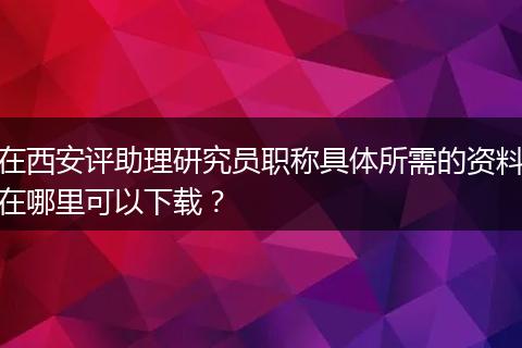 在西安评助理研究员职称具体所需的资料在哪里可以下载？